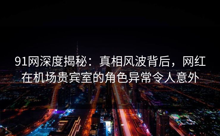 91网深度揭秘：真相风波背后，网红在机场贵宾室的角色异常令人意外