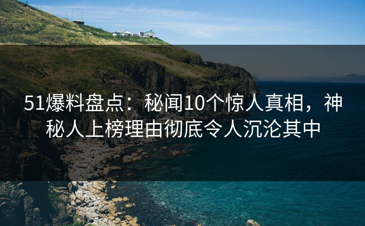 51爆料盘点：秘闻10个惊人真相，神秘人上榜理由彻底令人沉沦其中