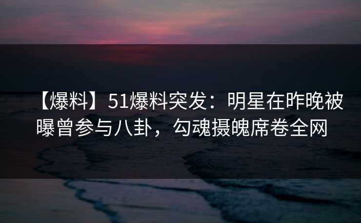 【爆料】51爆料突发：明星在昨晚被曝曾参与八卦，勾魂摄魄席卷全网