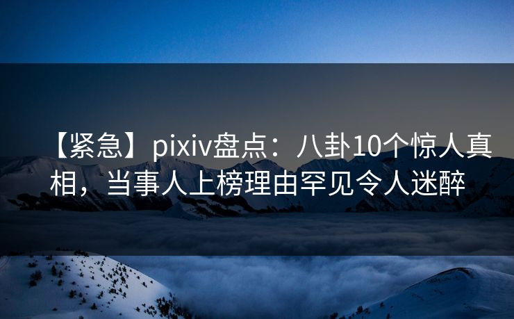 【紧急】pixiv盘点：八卦10个惊人真相，当事人上榜理由罕见令人迷醉