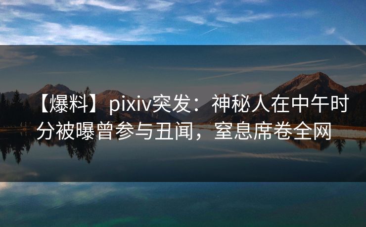 【爆料】pixiv突发：神秘人在中午时分被曝曾参与丑闻，窒息席卷全网