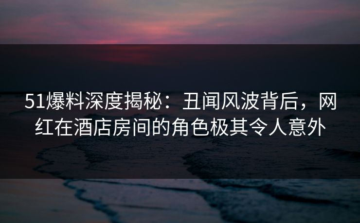 51爆料深度揭秘:丑闻风波背后,网红在酒店房间的角色极其令人意外 51爆料深度揭秘:丑闻风波背后,网红在酒店房间的角色极其令人意外