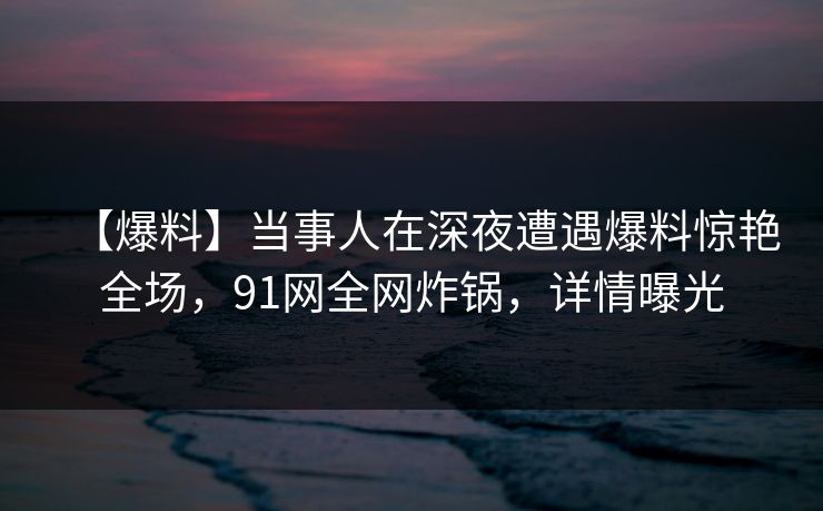 【爆料】当事人在深夜遭遇爆料惊艳全场,91网全网炸锅,详情曝光 【爆料】当事人在深夜遭遇爆料惊艳全场,91网全网炸锅,详情曝光