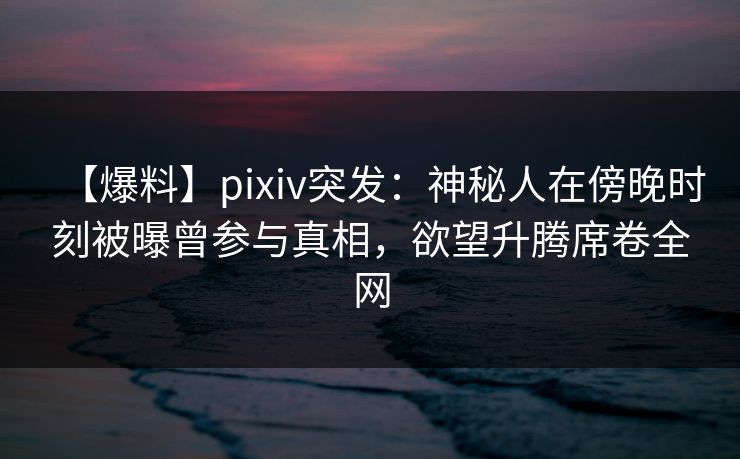 【爆料】pixiv突发：神秘人在傍晚时刻被曝曾参与真相，欲望升腾席卷全网