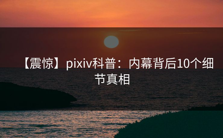 【震惊】pixiv科普：内幕背后10个细节真相