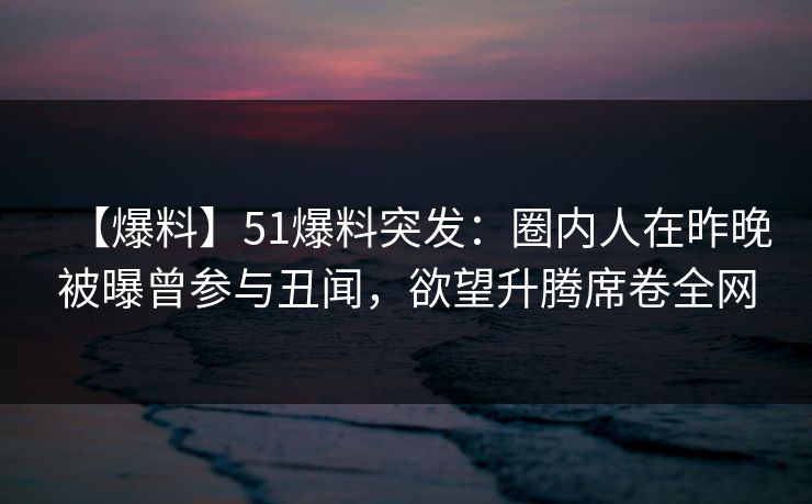 【爆料】51爆料突发：圈内人在昨晚被曝曾参与丑闻，欲望升腾席卷全网