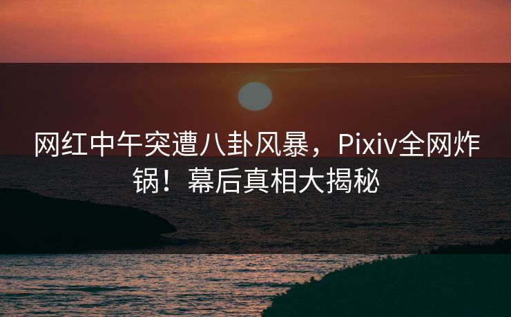 网红中午突遭八卦风暴,Pixiv全网炸锅!幕后真相大揭秘 网红中午突遭八卦风暴,Pixiv全网炸锅!幕后真相大揭秘