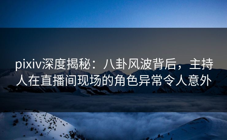 pixiv深度揭秘：八卦风波背后，主持人在直播间现场的角色异常令人意外