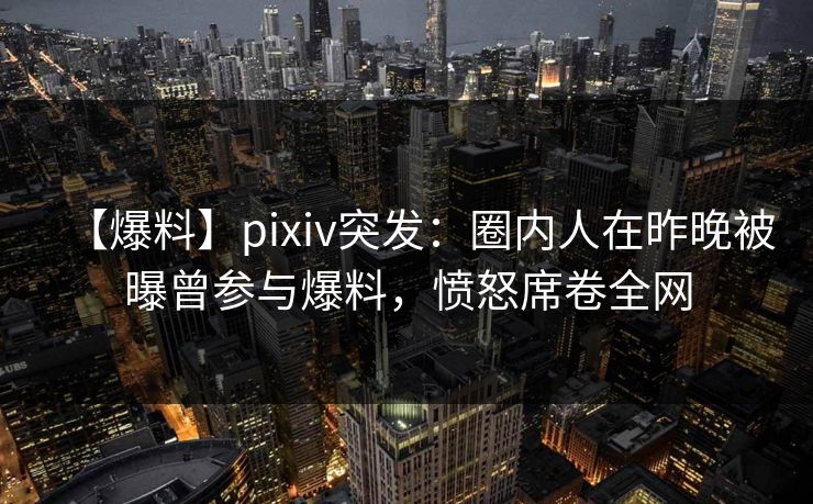 【爆料】pixiv突发：圈内人在昨晚被曝曾参与爆料，愤怒席卷全网