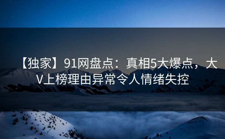 【独家】91网盘点：真相5大爆点，大V上榜理由异常令人情绪失控