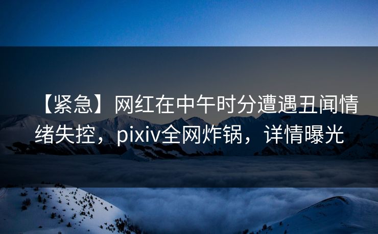 【紧急】网红在中午时分遭遇丑闻情绪失控，pixiv全网炸锅，详情曝光