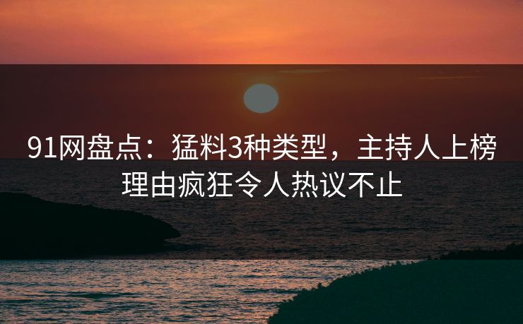 91网盘点：猛料3种类型，主持人上榜理由疯狂令人热议不止
