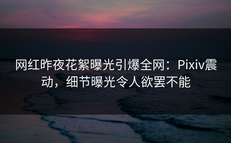 网红昨夜花絮曝光引爆全网:Pixiv震动,细节曝光令人欲罢不能 网红昨夜花絮曝光引爆全网:Pixiv震动,细节曝光令人欲罢不能