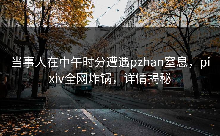 当事人在中午时分遭遇pzhan窒息，pixiv全网炸锅，详情揭秘