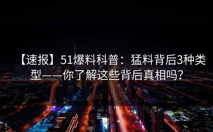 【速报】51爆料科普:猛料背后3种类型——你了解这些背后真相吗? 【速报】51爆料科普:猛料背后3种类型——你了解这些背后真相吗?
