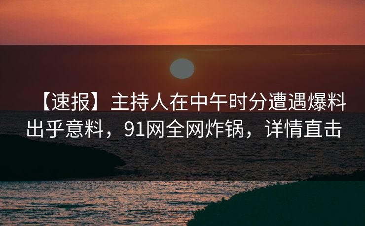 【速报】主持人在中午时分遭遇爆料出乎意料，91网全网炸锅，详情直击