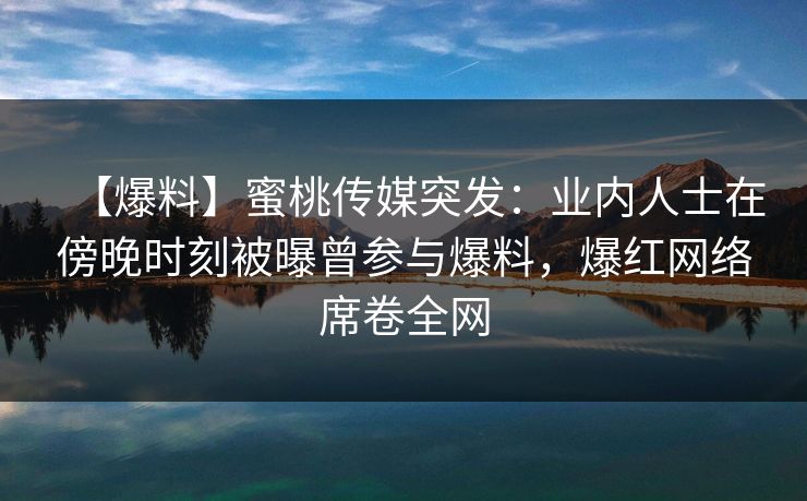 【爆料】蜜桃传媒突发:业内人士在傍晚时刻被曝曾参与爆料,爆红网络席卷全网 【爆料】蜜桃传媒突发:业内人士在傍晚时刻被曝曾参与爆料,爆红网络席卷全网