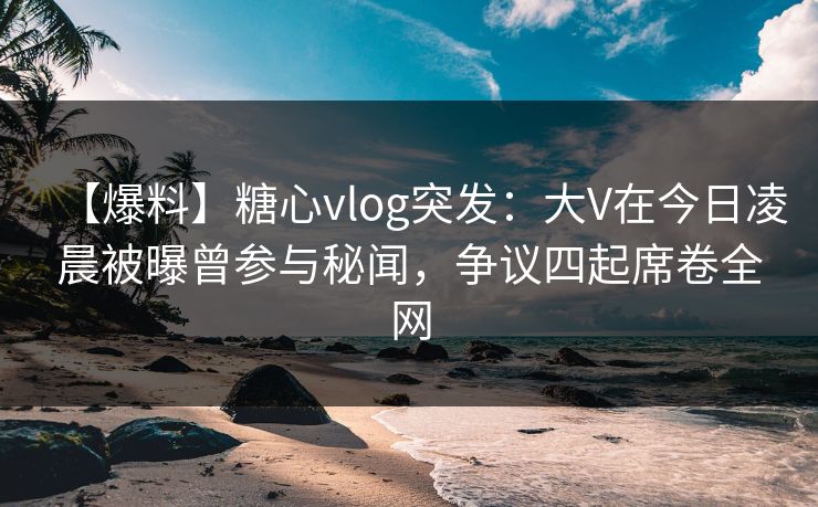 【爆料】糖心vlog突发：大V在今日凌晨被曝曾参与秘闻，争议四起席卷全网
