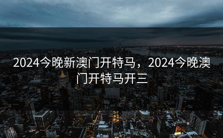 2024今晚新澳门开特马,2024今晚澳门开特马开三 2024今晚新澳门开特马,2024今晚澳门开特马开三