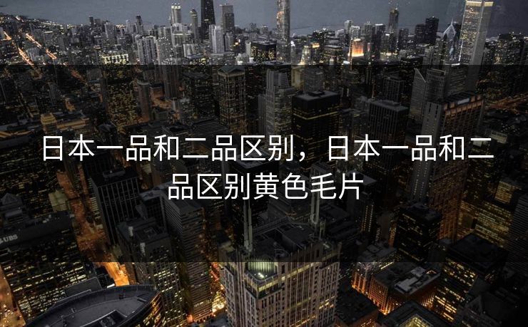 日本一品和二品区别，日本一品和二品区别黄色毛片