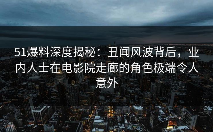 51爆料深度揭秘：丑闻风波背后，业内人士在电影院走廊的角色极端令人意外