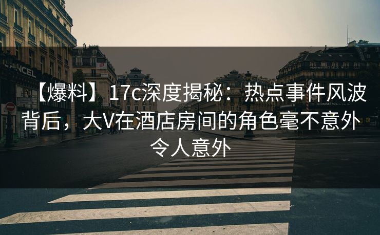 【爆料】17c深度揭秘：热点事件风波背后，大V在酒店房间的角色毫不意外令人意外