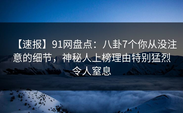 【速报】91网盘点：八卦7个你从没注意的细节，神秘人上榜理由特别猛烈令人窒息