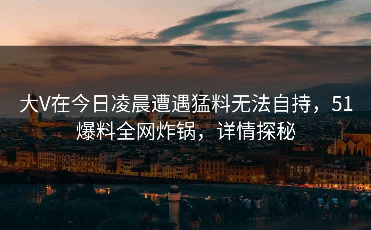 大V在今日凌晨遭遇猛料无法自持，51爆料全网炸锅，详情探秘