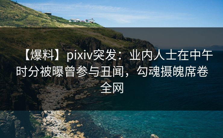 【爆料】pixiv突发：业内人士在中午时分被曝曾参与丑闻，勾魂摄魄席卷全网