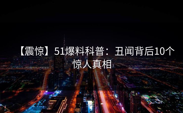 【震惊】51爆料科普：丑闻背后10个惊人真相