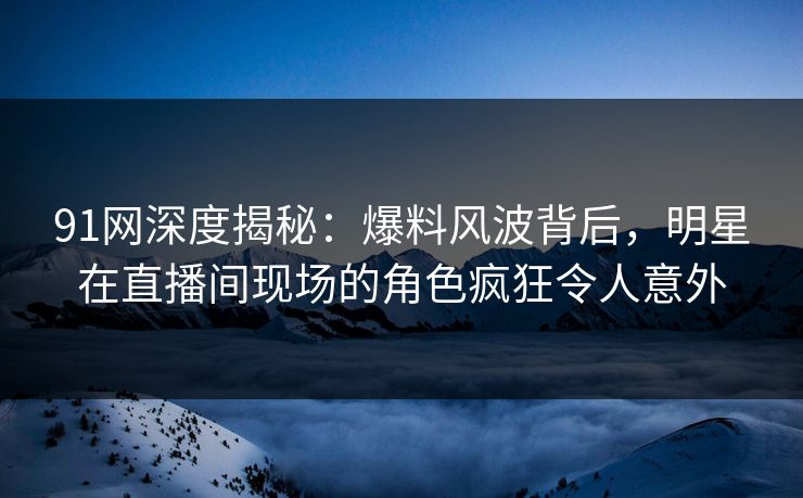 91网深度揭秘:爆料风波背后,明星在直播间现场的角色疯狂令人意外 91网深度揭秘:爆料风波背后,明星在直播间现场的角色疯狂令人意外