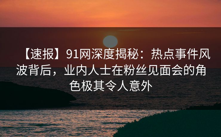 【速报】91网深度揭秘：热点事件风波背后，业内人士在粉丝见面会的角色极其令人意外