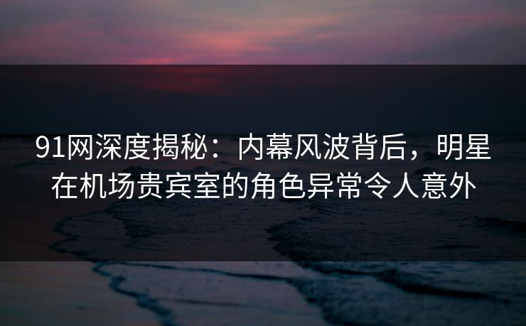 91网深度揭秘：内幕风波背后，明星在机场贵宾室的角色异常令人意外