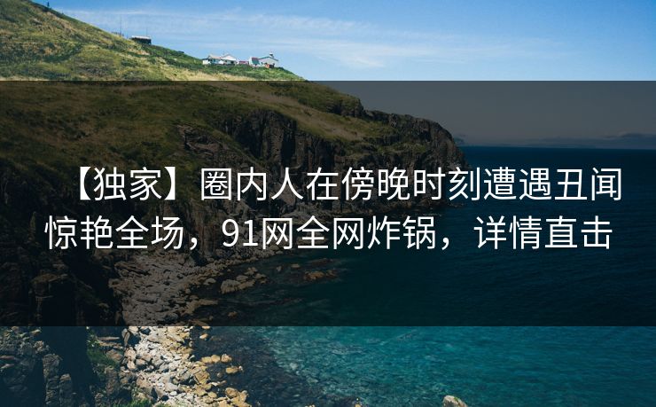 【独家】圈内人在傍晚时刻遭遇丑闻惊艳全场，91网全网炸锅，详情直击