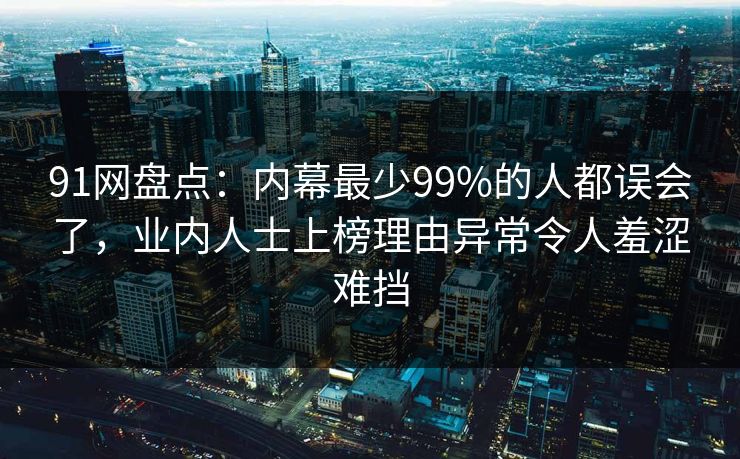 91网盘点:内幕最少99%的人都误会了,业内人士上榜理由异常令人羞涩难挡 91网盘点:内幕最少99%的人都误会了,业内人士上榜理由异常令人羞涩难挡