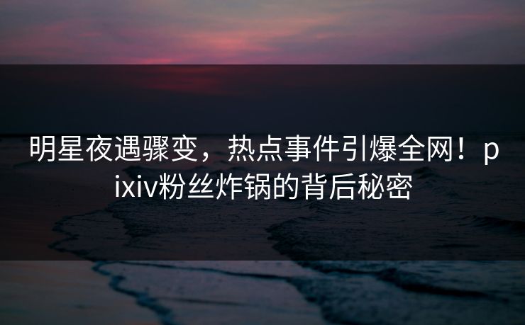 明星夜遇骤变,热点事件引爆全网!pixiv粉丝炸锅的背后秘密 明星夜遇骤变,热点事件引爆全网!pixiv粉丝炸锅的背后秘密