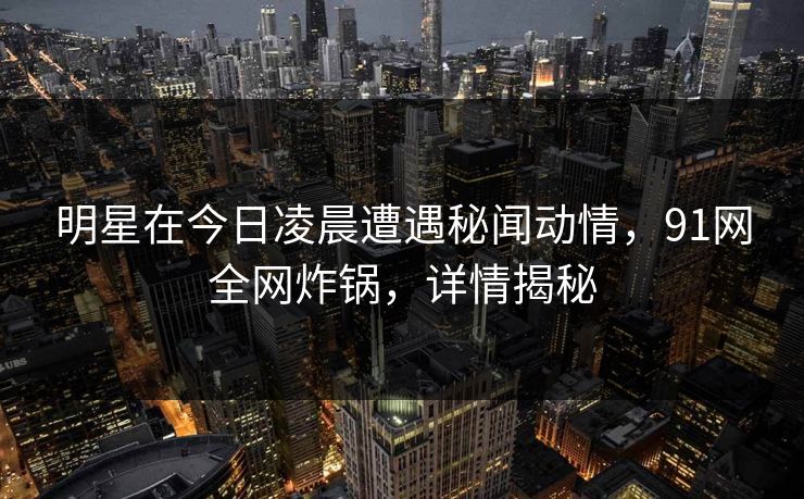 明星在今日凌晨遭遇秘闻动情,91网全网炸锅,详情揭秘 明星在今日凌晨遭遇秘闻动情,91网全网炸锅,详情揭秘