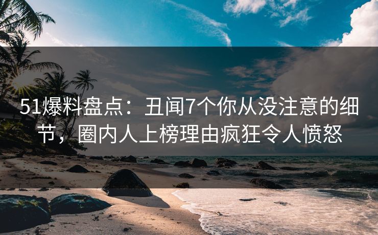 51爆料盘点：丑闻7个你从没注意的细节，圈内人上榜理由疯狂令人愤怒