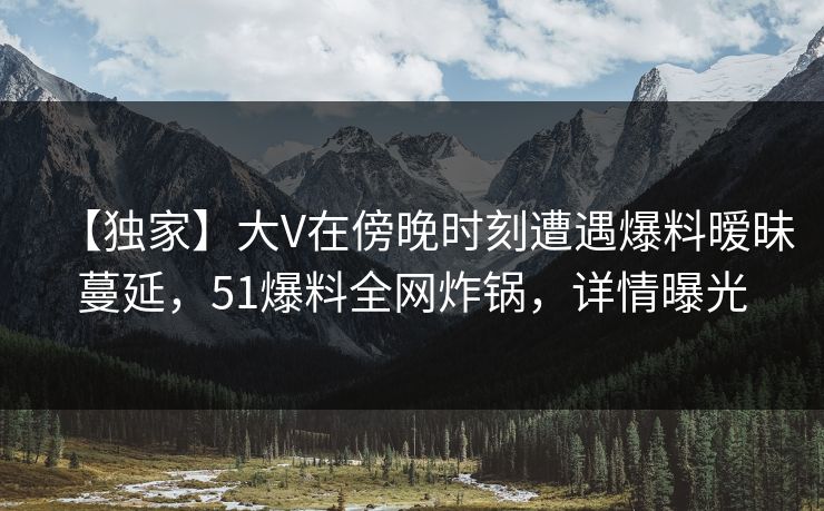 【独家】大V在傍晚时刻遭遇爆料暧昧蔓延，51爆料全网炸锅，详情曝光