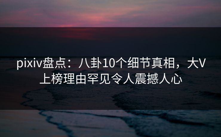 pixiv盘点：八卦10个细节真相，大V上榜理由罕见令人震撼人心