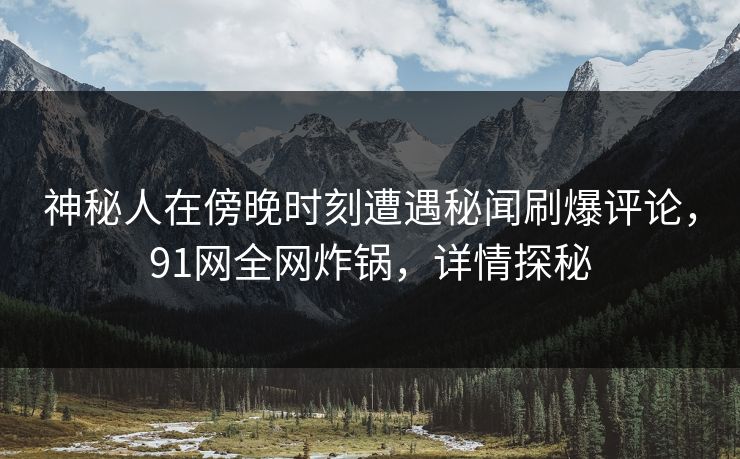 神秘人在傍晚时刻遭遇秘闻刷爆评论，91网全网炸锅，详情探秘