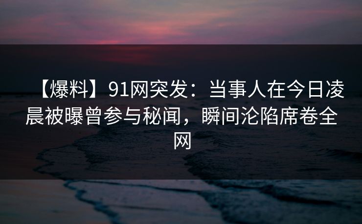 【爆料】91网突发：当事人在今日凌晨被曝曾参与秘闻，瞬间沦陷席卷全网