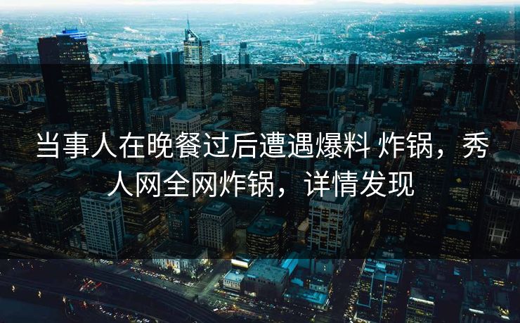 当事人在晚餐过后遭遇爆料 炸锅，秀人网全网炸锅，详情发现