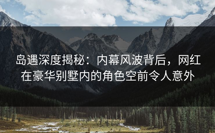 岛遇深度揭秘:内幕风波背后,网红在豪华别墅内的角色空前令人意外 岛遇深度揭秘:内幕风波背后,网红在豪华别墅内的角色空前令人意外
