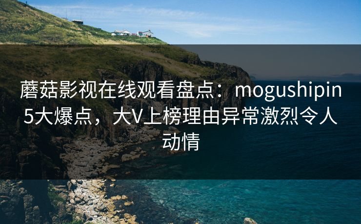 蘑菇影视在线观看盘点：mogushipin5大爆点，大V上榜理由异常激烈令人动情