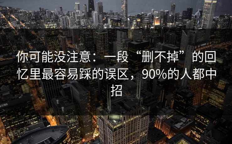 你可能没注意：一段“删不掉”的回忆里最容易踩的误区，90%的人都中招