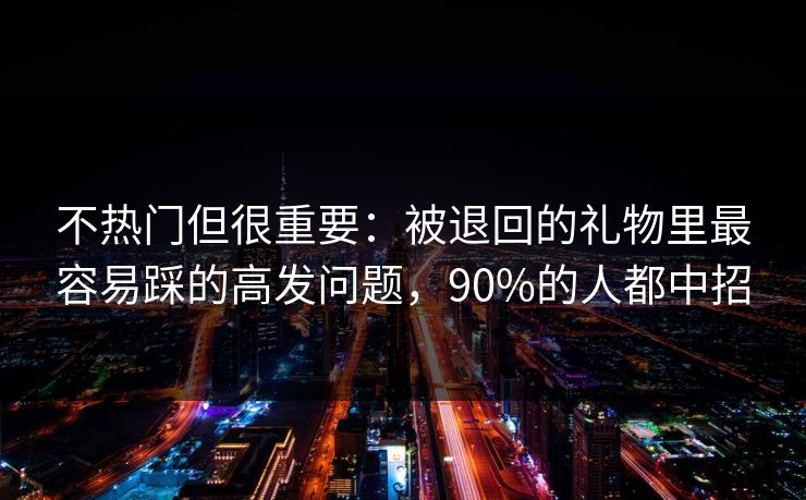 不热门但很重要:被退回的礼物里最容易踩的高发问题,90%的人都中招 不热门但很重要:被退回的礼物里最容易踩的高发问题,90%的人都中招