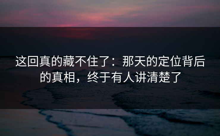 这回真的藏不住了：那天的定位背后的真相，终于有人讲清楚了