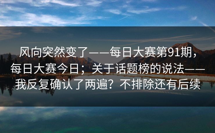 风向突然变了——每日大赛第91期，每日大赛今日；关于话题榜的说法——我反复确认了两遍？不排除还有后续