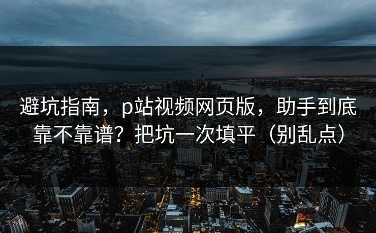 避坑指南,p站视频网页版,助手到底靠不靠谱?把坑一次填平(别乱点) 避坑指南,p站视频网页版,助手到底靠不靠谱?把坑一次填平(别乱点)